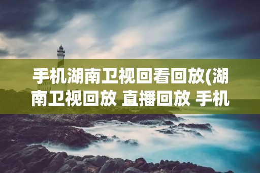 手机湖南卫视回看回放(湖南卫视回放 直播回放 手机)