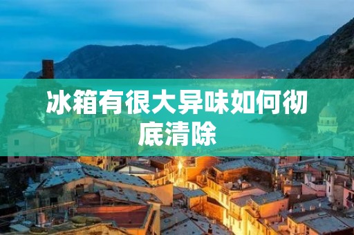 冰箱有很大异味如何彻底清除 冰箱有很大异味如何彻底清除