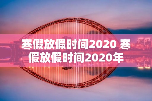 寒假放假时间2020 寒假放假时间2020年 寒假放假时间2020 寒假放假时间2020年