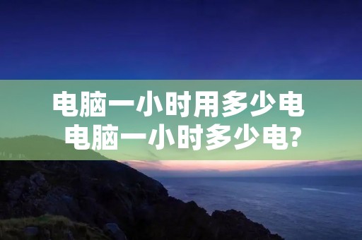 电脑一小时用多少电 电脑一小时多少电?