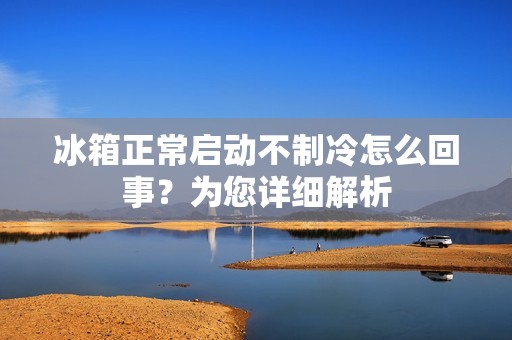 冰箱正常启动不制冷怎么回事？为您详细解析