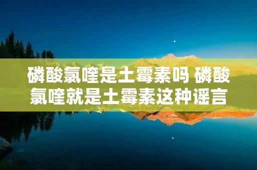 磷酸氯喹是土霉素吗 磷酸氯喹就是土霉素这种谣言也能造出来?