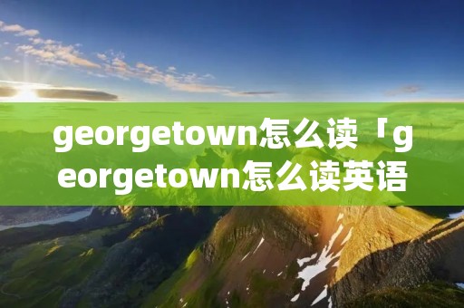 georgetown怎么读「georgetown怎么读英语怎么读」