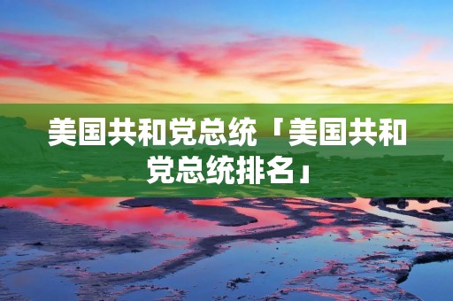 美国共和党总统「美国共和党总统排名」