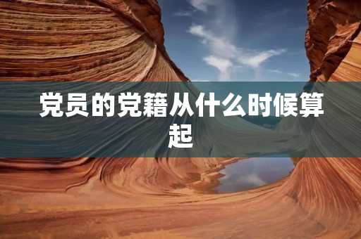 党员的党籍从什么时候算起 党员的党籍从什么时候算起