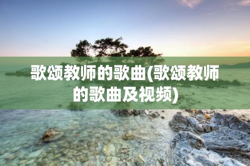 歌颂教师的歌曲(歌颂教师的歌曲及视频) 歌颂教师的歌曲(歌颂教师的歌曲及视频)