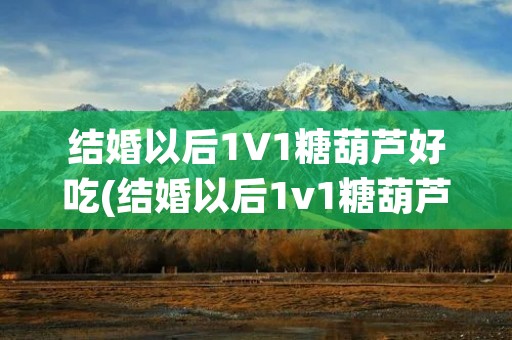 结婚以后1V1糖葫芦好吃(结婚以后1v1糖葫芦好吃简介)