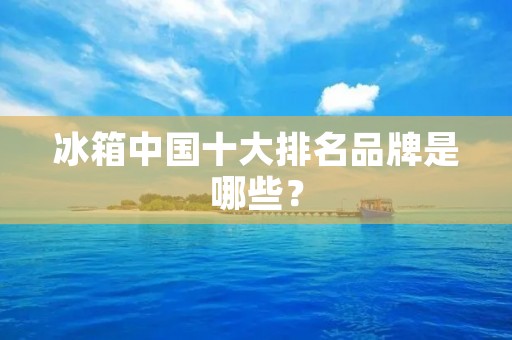冰箱中国十大排名品牌是哪些? 冰箱中国十大排名品牌是哪些?