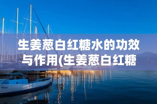生姜葱白红糖水的功效与作用(生姜葱白红糖水的功效与作用及禁忌)