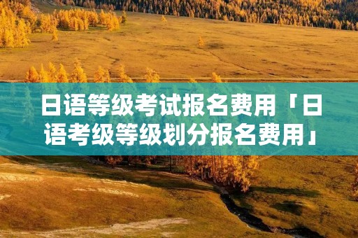 日语等级考试报名费用「日语考级等级划分报名费用」