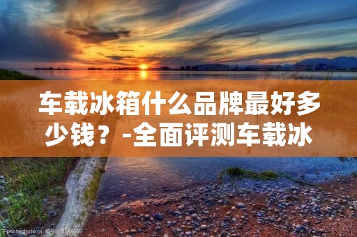 车载冰箱什么品牌最好多少钱？-全面评测车载冰箱品牌及价格