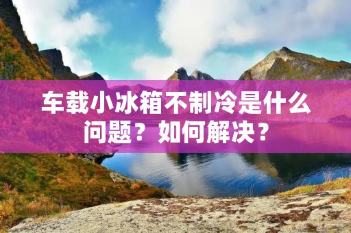 车载小冰箱不制冷是什么问题?如何解决? 车载小冰箱不制冷是什么问题?如何解决?