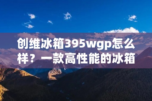 创维冰箱395wgp怎么样？一款高性能的冰箱值得你选择！