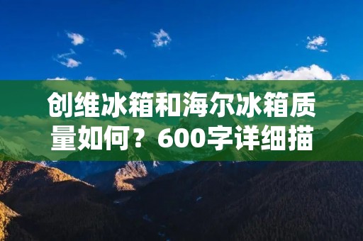 创维冰箱和海尔冰箱质量如何?600字详细描述 创维冰箱和海尔冰箱质量如何?600字详细描述