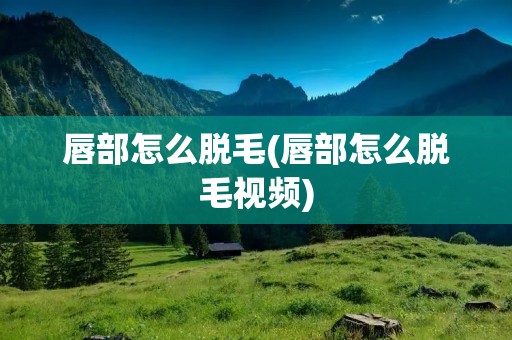 唇部怎么脱毛(唇部怎么脱毛视频)
