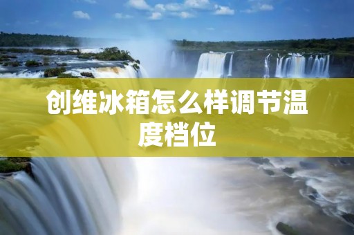 创维冰箱怎么样调节温度档位 创维冰箱怎么样调节温度档位