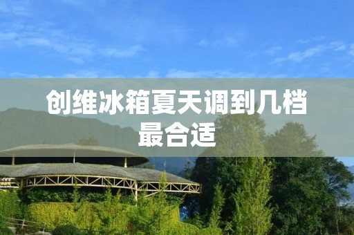 创维冰箱夏天调到几档最合适：如何合理设置创维冰箱温度以保持食材新鲜