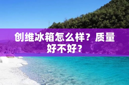 创维冰箱怎么样?质量好不好?