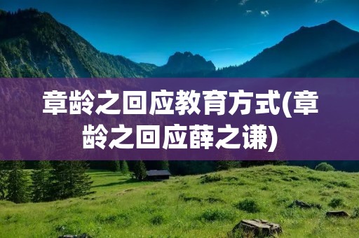 章龄之回应教育方式(章龄之回应薛之谦) 章龄之回应教育方式(章龄之回应薛之谦)