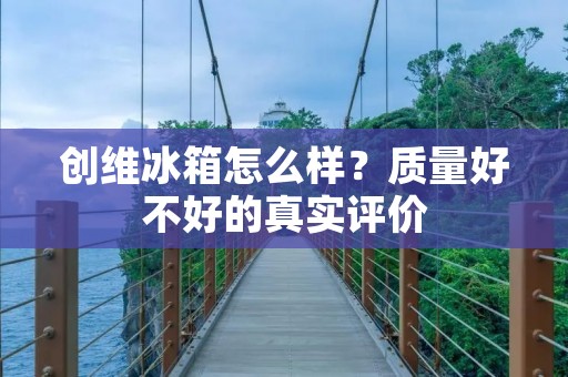 创维冰箱怎么样？质量好不好的真实评价