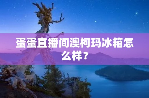 蛋蛋直播间澳柯玛冰箱怎么样？