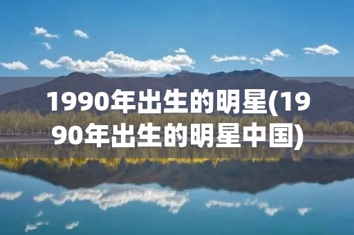 1990年出生的明星(1990年出生的明星中国)