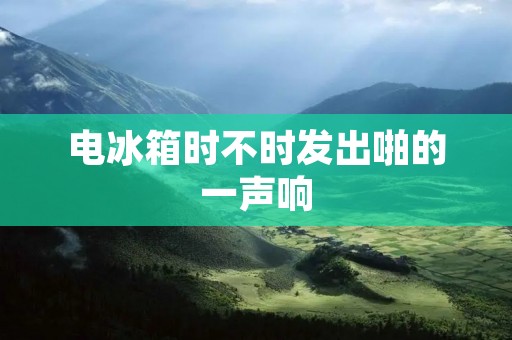 电冰箱时不时发出啪的一声响:原因与解决方法 电冰箱时不时发出啪的一声响:原因与解决方法