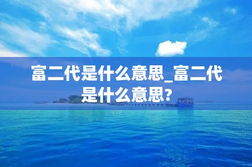 富二代是什么意思_富二代是什么意思? 富二代是什么意思_富二代是什么意思?