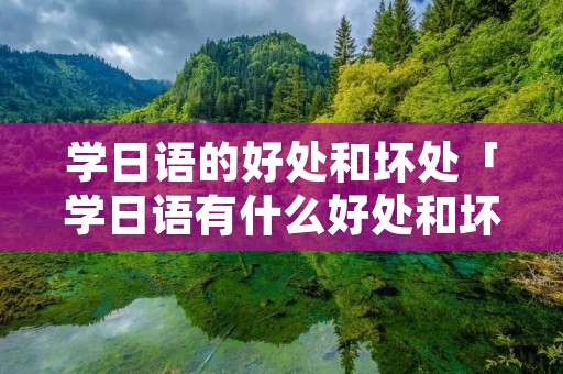学日语的好处和坏处「学日语有什么好处和坏处」 学日语的好处和坏处「学日语有什么好处和坏处」