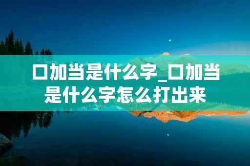 口加当是什么字_口加当是什么字怎么打出来 口加当是什么字_口加当是什么字怎么打出来