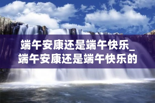 端午安康还是端午快乐_端午安康还是端午快乐的区别