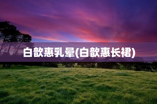 白歆惠乳晕(白歆惠长裙) 白歆惠乳晕(白歆惠长裙)