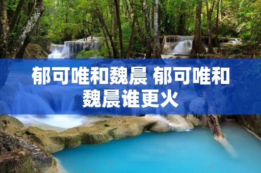 郁可唯和魏晨 郁可唯和魏晨谁更火 郁可唯和魏晨 郁可唯和魏晨谁更火