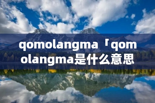 qomolangma「qomolangma是什么意思」 qomolangma「qomolangma是什么意思」