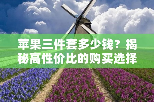 苹果三件套多少钱?揭秘高性价比的购买选择 苹果三件套多少钱?揭秘高性价比的购买选择