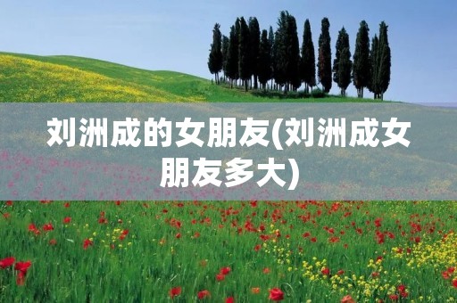 刘洲成的女朋友(刘洲成女朋友多大) 刘洲成的女朋友(刘洲成女朋友多大)