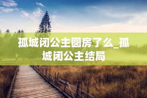 孤城闭公主圆房了么_孤城闭公主结局