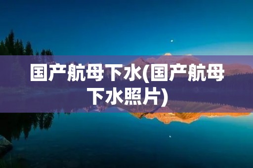 国产航母下水(国产航母下水照片)