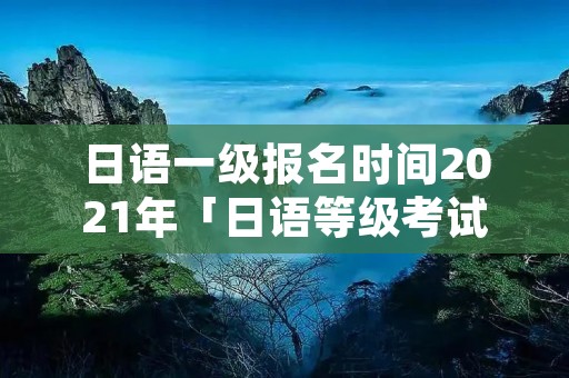 日语一级报名时间2021年「日语等级考试202112月报名时间」