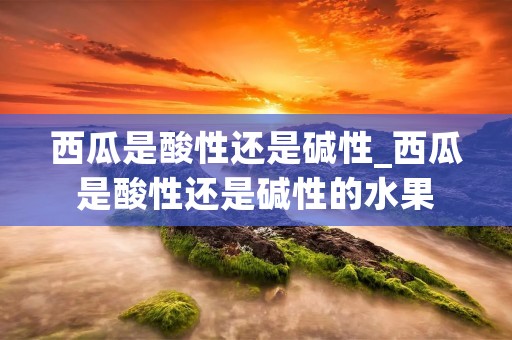 西瓜是酸性还是碱性_西瓜是酸性还是碱性的水果 西瓜是酸性还是碱性_西瓜是酸性还是碱性的水果