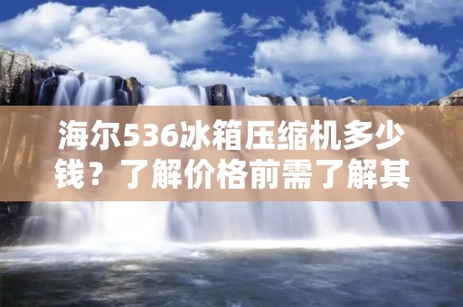 海尔536冰箱压缩机多少钱？了解价格前需了解其特点和市场需求