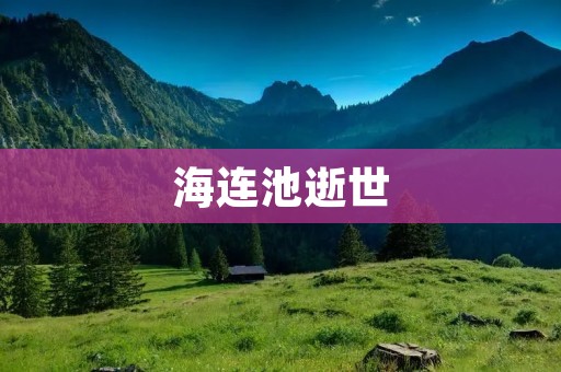 海连池逝世：一位伟大的文学之星黯然离世