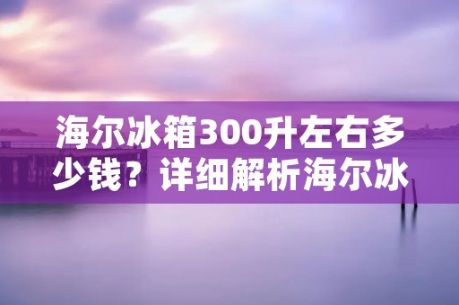 海尔冰箱300升左右多少钱？详细解析海尔冰箱300升左右的价格和性能特点
