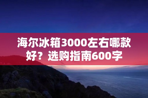 海尔冰箱3000左右哪款好？选购指南600字