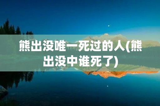熊出没唯一死过的人(熊出没中谁死了)
