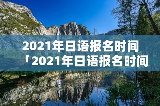 2021年日语报名时间「2021年日语报名时间和考试时间」