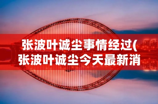 张波叶诚尘事情经过(张波叶诚尘今天最新消息)