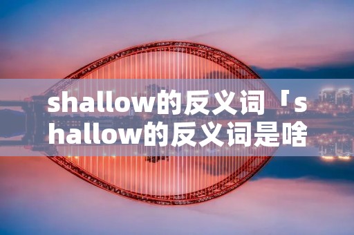 shallow的反义词「shallow的反义词是啥」