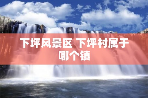 下坪风景区 下坪村属于哪个镇