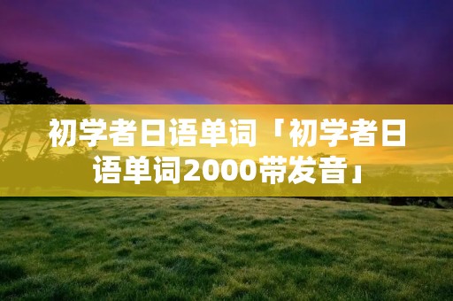 初学者日语单词「初学者日语单词2000带发音」 初学者日语单词「初学者日语单词2000带发音」